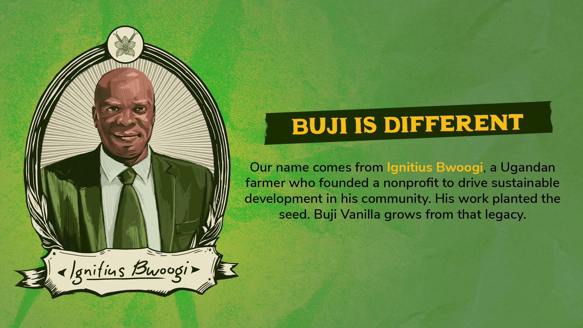Buji is different. Our name comes from Ignitius Bwoogi, a Ugandan farmer who founded a nonprofit to drive sustainable development in his community.
